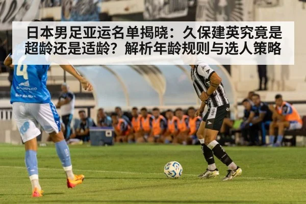 日本男足亚运名单揭晓：久保建英究竟是超龄还是适龄？解析年龄规则与选人策略